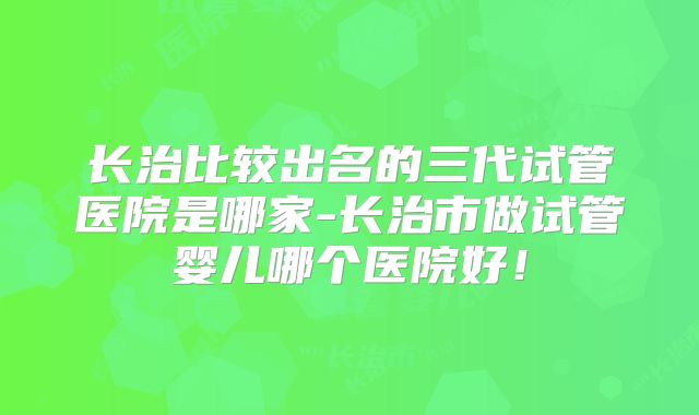 长治比较出名的三代试管医院是哪家-长治市做试管婴儿哪个医院好!