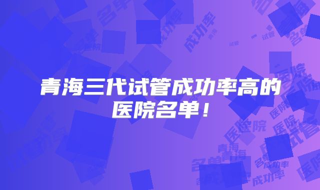 青海三代试管成功率高的医院名单！