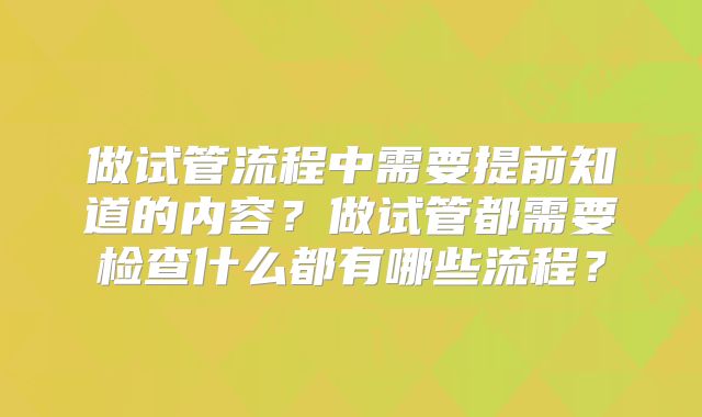 做试管流程中需要提前知道的内容？做试管都需要检查什么都有哪些流程？