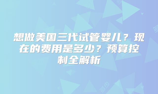 想做美国三代试管婴儿?现在的费用是多少?预算控制全解析