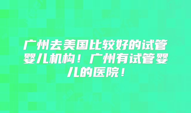 广州去美国比较好的试管婴儿机构！广州有试管婴儿的医院！