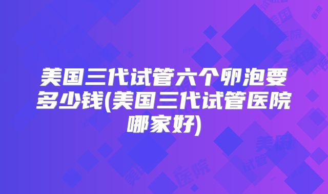 美国三代试管六个卵泡要多少钱(美国三代试管医院哪家好)