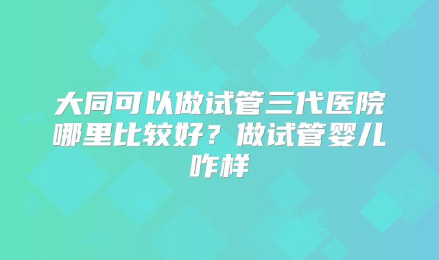 大同可以做试管三代医院哪里比较好？做试管婴儿咋样