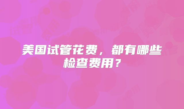 美国试管花费，都有哪些检查费用？