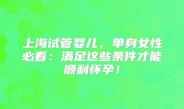 上海试管婴儿，单身女性必看：满足这些条件才能顺利怀孕！