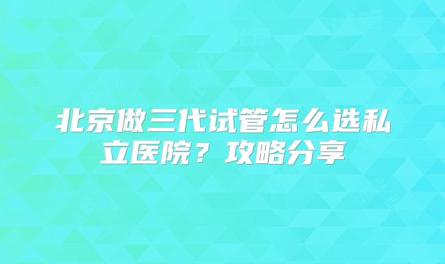 北京做三代试管怎么选私立医院？攻略分享