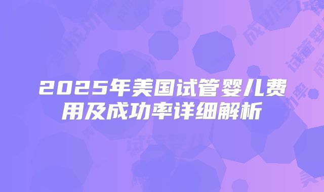 2025年美国试管婴儿费用及成功率详细解析