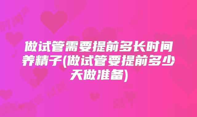 做试管需要提前多长时间养精子(做试管要提前多少天做准备)