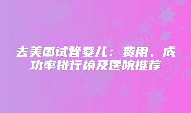 去美国试管婴儿：费用、成功率排行榜及医院推荐