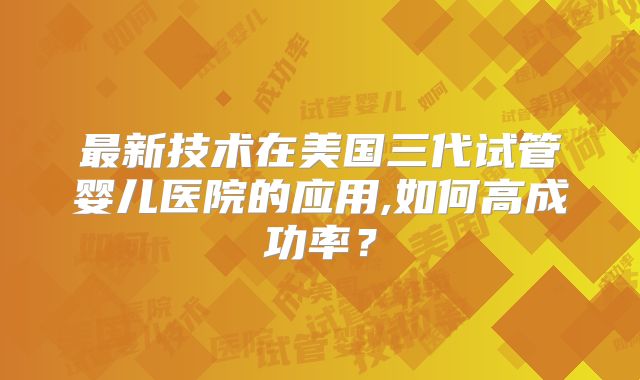 最新技术在美国三代试管婴儿医院的应用,如何高成功率？