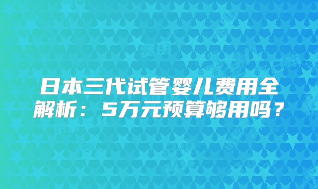 日本三代试管婴儿费用全解析:5万元预算够用吗?