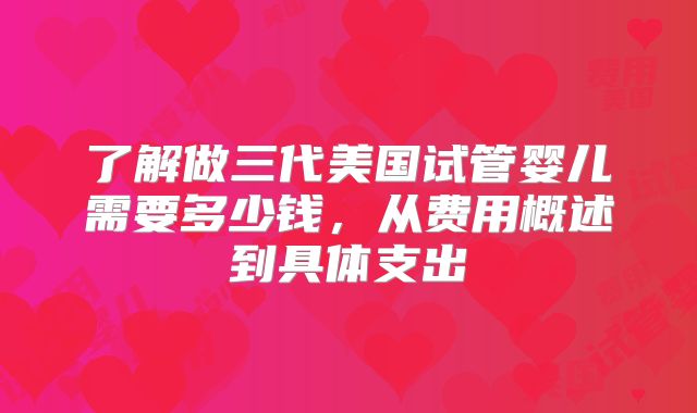 了解做三代美国试管婴儿需要多少钱，从费用概述到具体支出