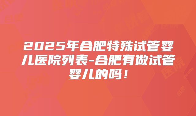 2025年合肥特殊试管婴儿医院列表-合肥有做试管婴儿的吗！