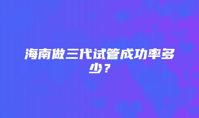 海南做三代试管成功率多少?