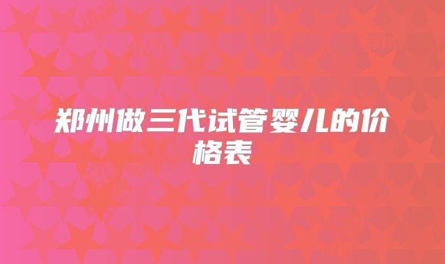 郑州做三代试管婴儿的价格表