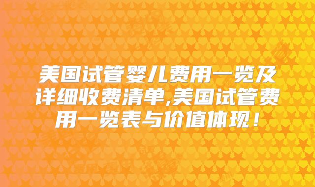美国试管婴儿费用一览及详细收费清单,美国试管费用一览表与价值体现！