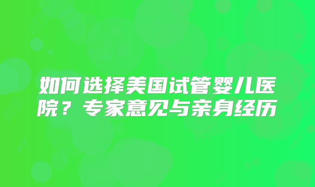 如何选择美国试管婴儿医院？专家意见与亲身经历