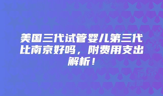 美国三代试管婴儿第三代比南京好吗，附费用支出解析！