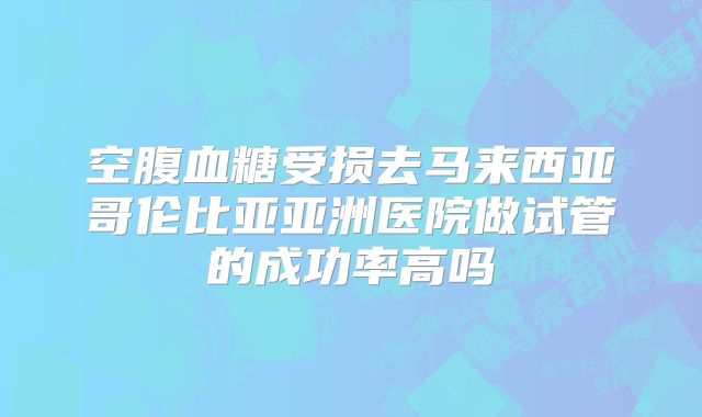 空腹血糖受损去马来西亚哥伦比亚亚洲医院做试管的成功率高吗