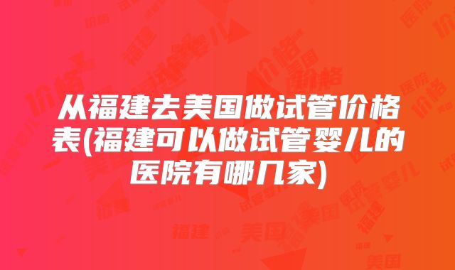 从福建去美国做试管价格表(福建可以做试管婴儿的医院有哪几家)