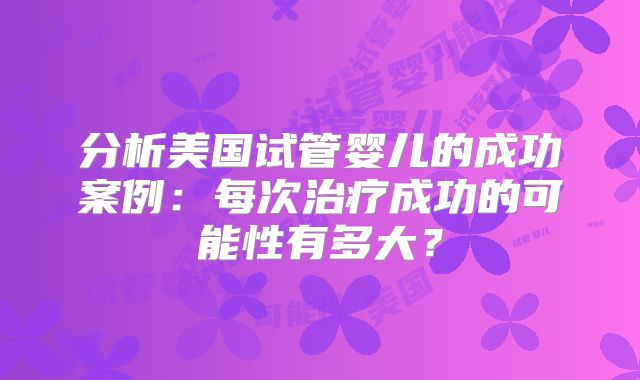 分析美国试管婴儿的成功案例:每次治疗成功的可能性有多大?