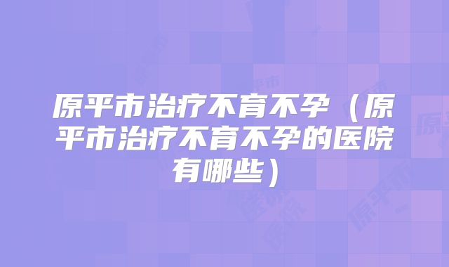 原平市治疗不育不孕（原平市治疗不育不孕的医院有哪些）