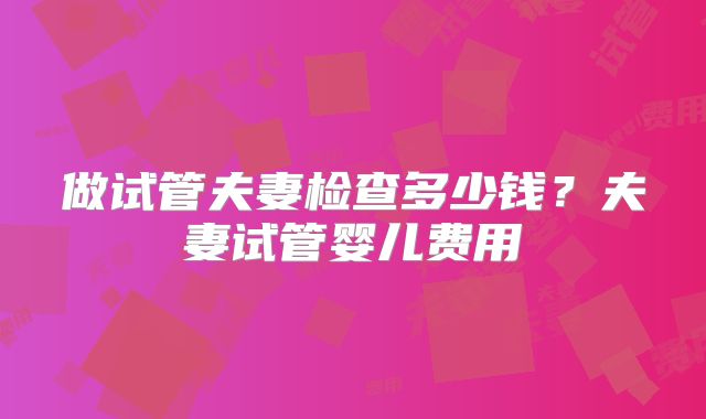 做试管夫妻检查多少钱？夫妻试管婴儿费用