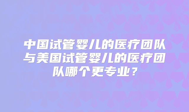 中国试管婴儿的医疗团队与美国试管婴儿的医疗团队哪个更专业？