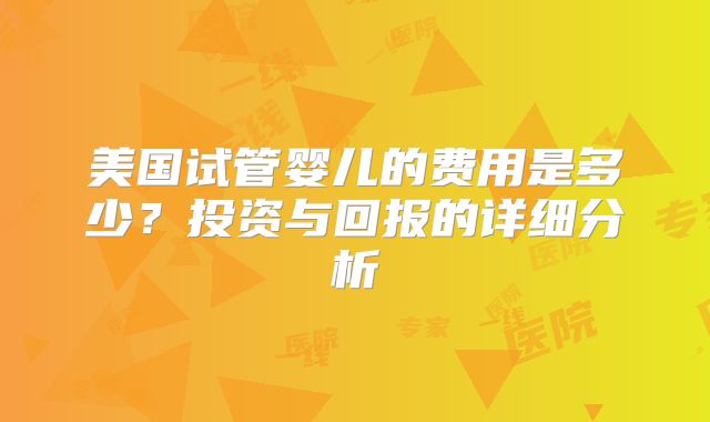 美国试管婴儿的费用是多少？投资与回报的详细分析