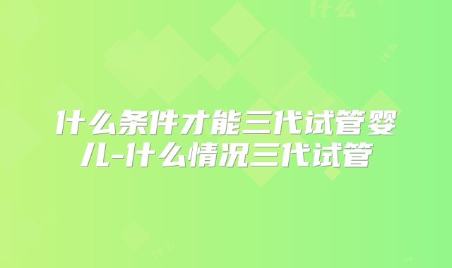什么条件才能三代试管婴儿-什么情况三代试管