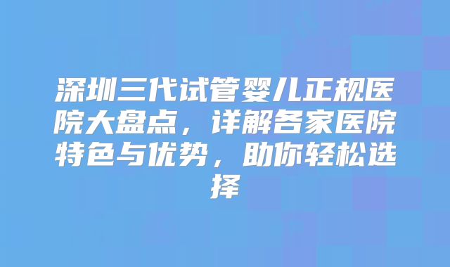 深圳三代试管婴儿正规医院大盘点，详解各家医院特色与优势，助你轻松选择