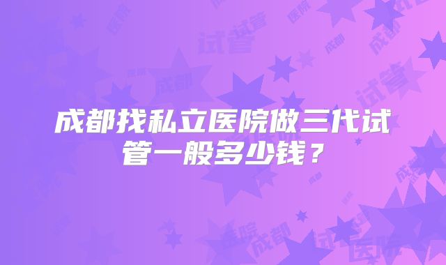 成都找私立医院做三代试管一般多少钱？