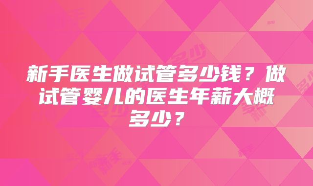 新手医生做试管多少钱？做试管婴儿的医生年薪大概多少？