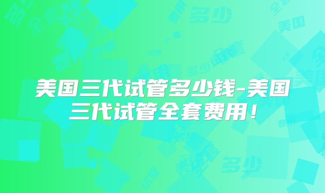 美国三代试管多少钱-美国三代试管全套费用！