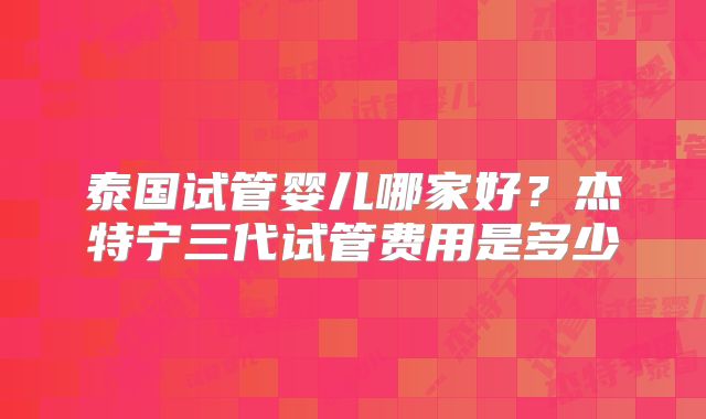 泰国试管婴儿哪家好？杰特宁三代试管费用是多少
