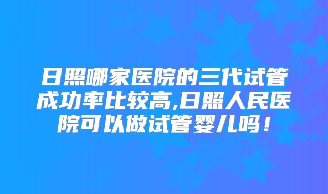日照哪家医院的三代试管成功率比较高,日照人民医院可以做试管婴儿吗！