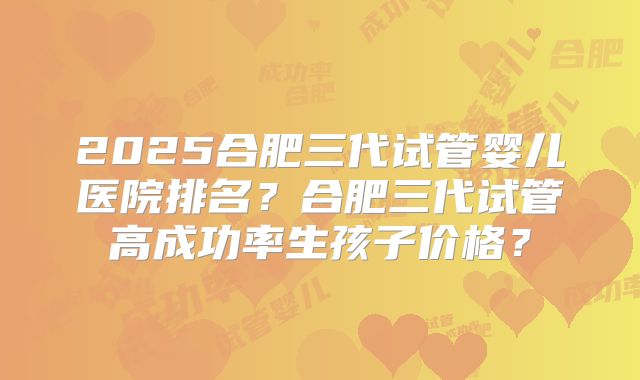 2025合肥三代试管婴儿医院排名?合肥三代试管高成功率生孩子价格?