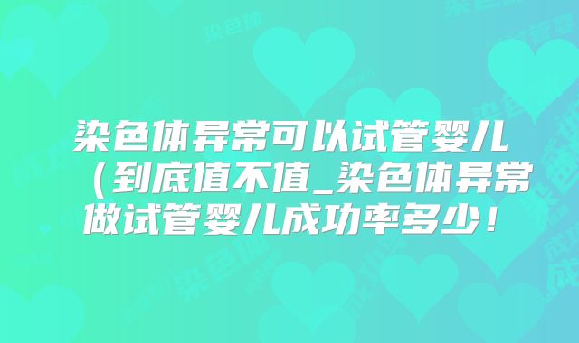 染色体异常可以试管婴儿（到底值不值_染色体异常做试管婴儿成功率多少！