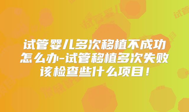 试管婴儿多次移植不成功怎么办-试管移植多次失败该检查些什么项目！