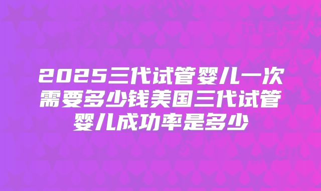 2025三代试管婴儿一次需要多少钱美国三代试管婴儿成功率是多少