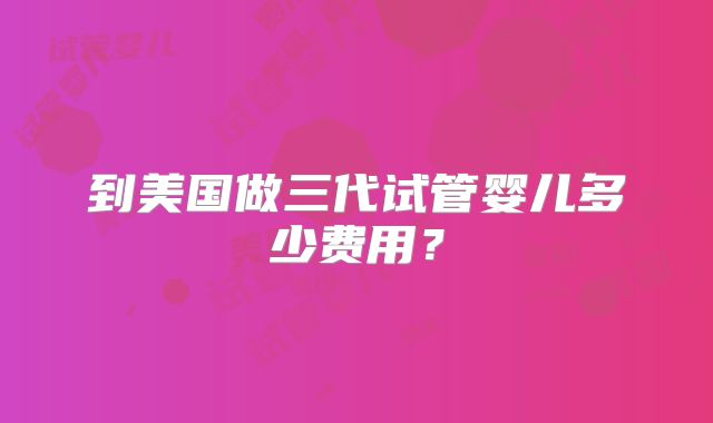 到美国做三代试管婴儿多少费用？