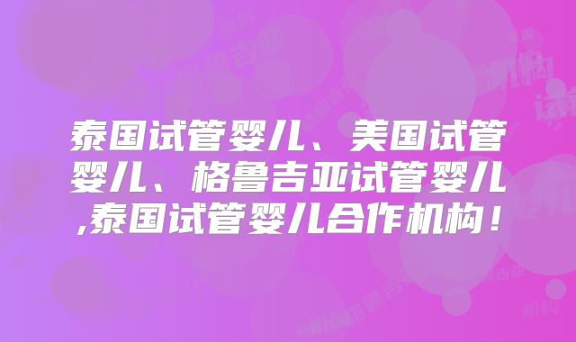 泰国试管婴儿、美国试管婴儿、格鲁吉亚试管婴儿,泰国试管婴儿合作机构!