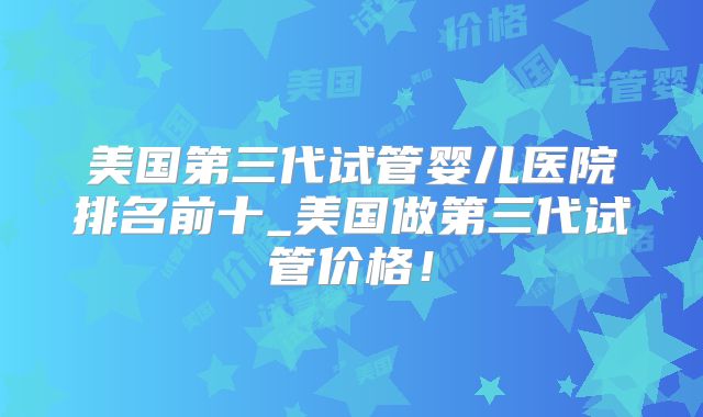 美国第三代试管婴儿医院排名前十_美国做第三代试管价格！