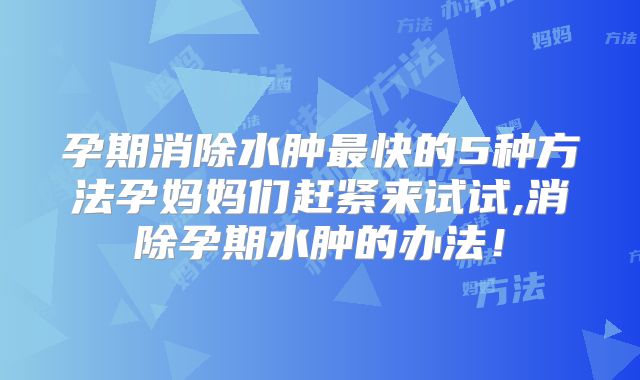 孕期消除水肿最快的5种方法孕妈妈们赶紧来试试,消除孕期水肿的办法！