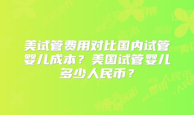 美试管费用对比国内试管婴儿成本？美国试管婴儿多少人民币？