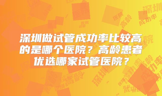 深圳做试管成功率比较高的是哪个医院？高龄患者优选哪家试管医院？