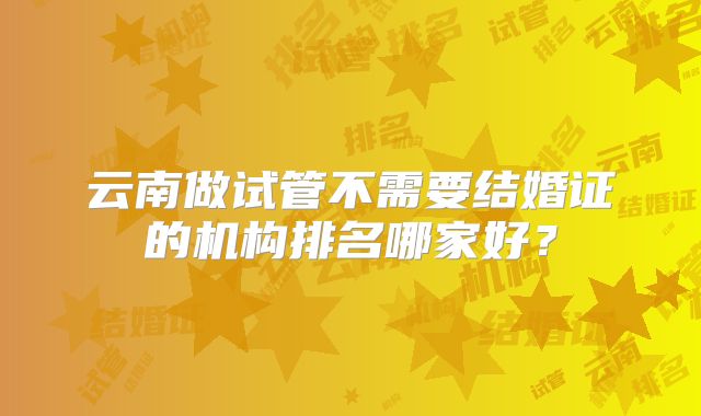云南做试管不需要结婚证的机构排名哪家好？
