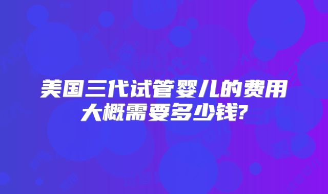 美国三代试管婴儿的费用大概需要多少钱?