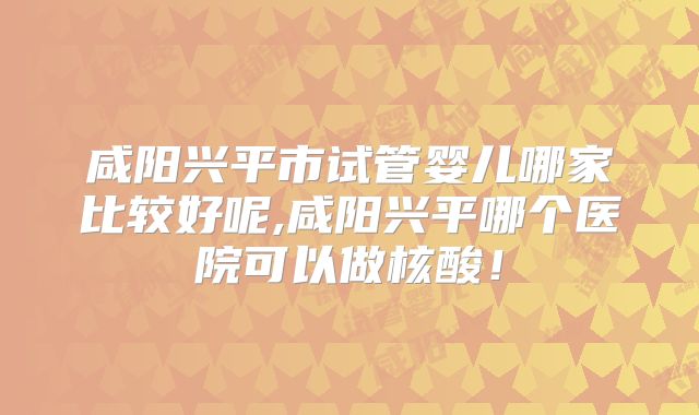 咸阳兴平市试管婴儿哪家比较好呢,咸阳兴平哪个医院可以做核酸！