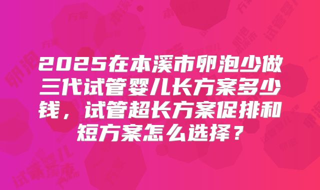 2025在本溪市卵泡少做三代试管婴儿长方案多少钱,试管超长方案促排和短方案怎么选择?